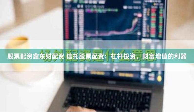 股票配资鑫东财配资 信托股票配资：杠杆投资，财富增值的利器